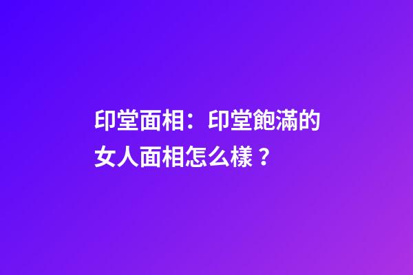 印堂面相：印堂飽滿的女人面相怎么樣？